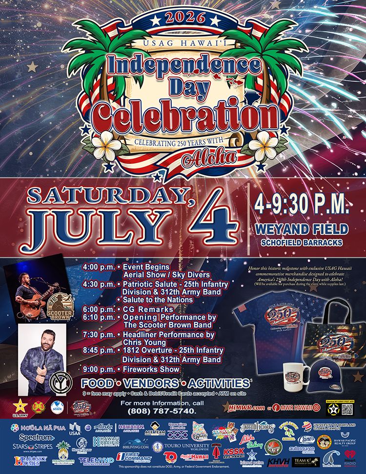 SAG Hawai'i 2026 Independence Day Celebration — Celebrating 250 Years with Aloha. Saturday, July 4, 4–9:30 p.m., Weyand Field, Schofield Barracks. Schedule: 4 p.m. Event Begins, Aerial Show and Sky Divers; 4:30 p.m. Patriotic Salute with 25th Infantry Division and 312th Army Band, Salute to the Nations; 6 p.m. CG Remarks; 6:10 p.m. Opening Performance by the Scooter Brown Band; 7:30 p.m. Headliner Performance by Chris Young; 8:45 p.m. 1812 Overture with 25th Infantry Division and 312th Army Band; 9 p.m. Fireworks Show. Food, Vendors, and Activities. Open to Soldiers